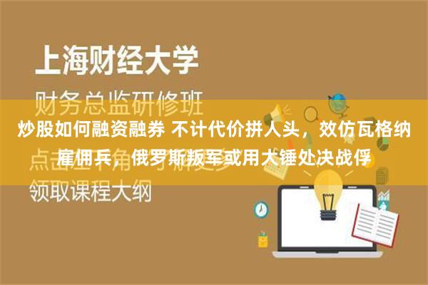 炒股如何融资融券 不计代价拼人头，效仿瓦格纳雇佣兵，俄罗斯叛