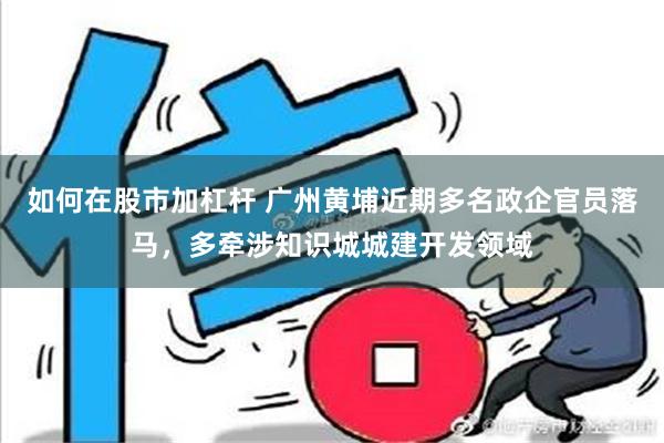 如何在股市加杠杆 广州黄埔近期多名政企官员落马，多牵涉知识城