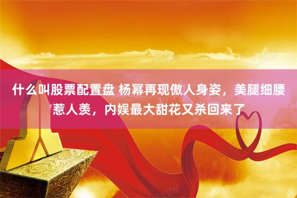 什么叫股票配置盘 杨幂再现傲人身姿，美腿细腰惹人羡，内娱最大