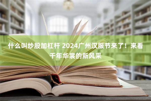 什么叫炒股加杠杆 2024广州汉服节来了！来看千年华裳的新风