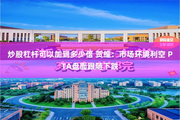 炒股杠杆可以加到多少倍 贺维：市场环境利空 PTA盘面跟随下