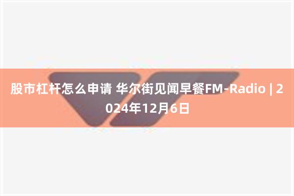 股市杠杆怎么申请 华尔街见闻早餐FM-Radio | 2024年12月6日