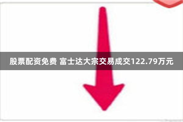 股票配资免费 富士达大宗交易成交122.79万元